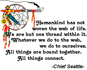 Humankind has not woven the web of life. We are but one thread within it. Whatever we do to the web, we do to ourselves. All things are bound together. All things connect. -Chief Seattle-